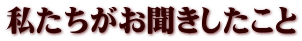 私たちがお聞きしたこと