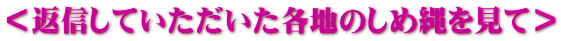 ＜返信していただいた各地のしめ縄を見て＞
