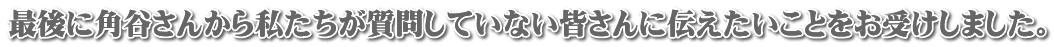 最後に角谷さんから私たちが質問していない皆さんに伝えたいことをお受けしました。