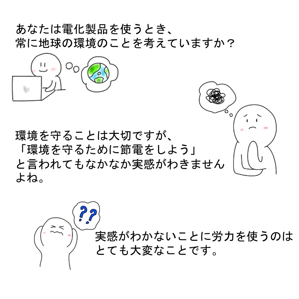 あなたは電化製品を使うとき、常に地球の環境のことを考えていますか？環境を守ることは大切ですが、「環境を守るために節電を使用」と言われてもなかなか実感がわきませんよね。実感がわかないことに労力を使うのはとても大変なことです。