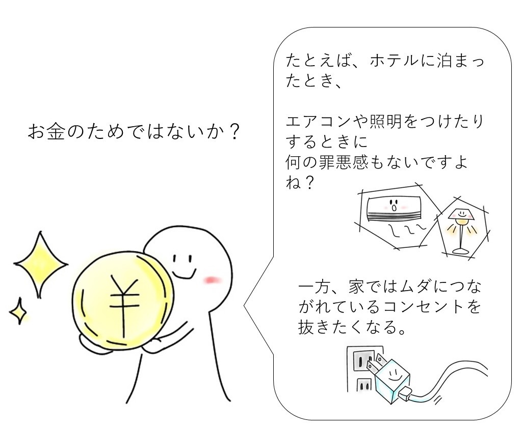 はっきり言えば、それはお金のためです。例えば、ホテルに泊まったとき、エアコンや証明をつけたりするときになんの罪悪感もないですよね？一方、家では無駄につながれているコンセントを抜きたくなる。