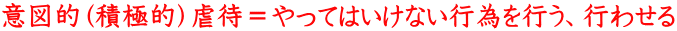 意図的（積極的）虐待＝やってはいけない行為を行う、行わせる