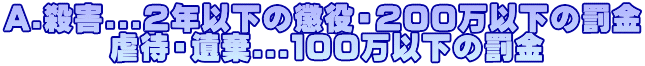A.殺害...２年以下の懲役・２００万以下の罰金 　　　 虐待・遺棄...１００万以下の罰金