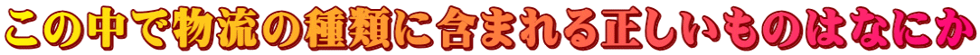 この中で物流の種類に含まれる正しいものはなにか
